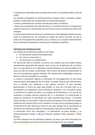 La temperatura ideal debe estar por debajo de los 26ºC y la humedad relativa entre 30
y 60%.
Los periodos prolongados de almacenamiento en lugares tibios y húmedos, pueden
producir condensación de humedad sobre el material de empaque.
• Utilizar, preferiblemente, estantes cerrados para colocar el material.
• Dejar que los materiales que salen del horno o el autoclave alcancen la temperatura
ambiente antes de ser almacenados; de esta forma se evita la condensación dentro del
empaque.
La razón fundamental para efectuar la esterilización en Microbiología Industrial es para
evitar la competición por los nutrientes en medios de cultivo y permitir así que el
cultivo de microorganismos específicos que se utilizan en un proceso de fermentación
de los rendimientos esperados en biomasa y/o metabolitos específicos.


MÉTODOS DE ESTERILIZACIÓN
Los métodos de esterilización pueden ser de 3 tipos:
    a. Por destrucción total de microorganismos;
    b. Por muerte o inactivación; y
    c. Por eliminación con medios físicos.
Por destrucción total se entiende un proceso muy violento, que casi siempre implica
calentamiento apreciable del material, como ocurre con la aplicación de una llama,
que es lo que hacemos en el laboratorio cuando flameamos un ansa de platino o las
bocas de tubo de ensayo o erlenmeyers. Otra manera de destruir contaminantes es
con el uso de poderosos agentes oxidantes. Por supuesto ésta metodología, aunque es
efectiva, está muy restringida en su empleo.
La muerte o inactivación significa la eliminación de microorganismos sin que exista
necesariamente desintegración de las células. Se puede efectuar por calentamiento,
seco o húmedo, por radiaciones o por agentes químicos. El calor húmedo,
generalmente en forma de vapor bajo presión, es muy útil y de gran valor en la
esterilización en el laboratorio, que se efectúa en autoclave, o en la industria cuando
se esterilizan los medios de cultivo y los equipos de fermentación. En el caso de los
autoclaves, se pueden alcanzar presiones de 1 a 3 atmósferas. En escala grande el
equipo de producción es esterilizado con vapor saturado bajo presión, y la presión
requerida debe ser alcanzada en todas las partes del equipo y el aire debe ser purgado
totalmente del sistema (como ocurre también en el caso de los autoclaves) porque la
transferencia de calor disminuye mucho en ese caso. Después de la esterilización se
mantienen las condiciones asépticas, haciendo pasar vapor por las válvulas y sellos.
La eliminación física está restringida a la esterilización de gases líquidos, y es
fundamentalmente llevada a cabo por filtración mediante filtros absolutos o filtros
fibrosos.
Los filtros absolutos son de materiales cerámicos, de vidrio o de metal sinterizado con
poros tan pequeños que la penetración de los microorganismos no es posible.
                                                                         -9-
 