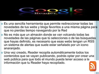    Es una sencilla herramienta que permite redireccionar todas las
    novedades de tus webs y blogs favoritos a una misma página para
    que no pierdas tiempo navegando por la Red
   No es más que un almacén donde se van volcando todas las
    novedades de las páginas que tú selecciones o de las búsquedas
    que hayas definido, es necesario que esas webs tengan un RSS
    un sistema de alertas que suele estar señalado por un icono
    anaranjado.
   Una vez creado, Reader recopila automáticamente todos los
    contenidos que se vayan publicando, podrás optar por crear una
    web pública para que todo el mundo pueda tener acceso a la
    información que tu Reader haya recopilado.
 