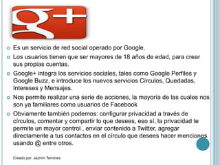   Es un servicio de red social operado por Google.
   Los usuarios tienen que ser mayores de 18 años de edad, para crear
    sus propias cuentas.
   Google+ integra los servicios sociales, tales como Google Perfiles y
    Google Buzz, e introduce los nuevos servicios Círculos, Quedadas,
    Intereses y Mensajes.
   Nos permite realizar una serie de acciones, la mayoría de las cuales nos
    son ya familiares como usuarios de Facebook
   Obviamente también podemos: configurar privacidad a través de
    círculos, comentar y compartir lo que desees, eso sí, la privacidad te
    permite un mayor control , enviar contenido a Twitter, agregar
    directamente a tus contactos en el círculo que desees hacer menciones
    usando @ entre otros.

    Creado por: Jazmín Terrones
 