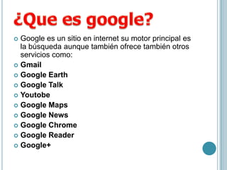  Google es un sitio en internet su motor principal es
  la búsqueda aunque también ofrece también otros
  servicios como:
 Gmail
 Google Earth
 Google Talk
 Youtobe
 Google Maps
 Google News
 Google Chrome
 Google Reader
 Google+
 