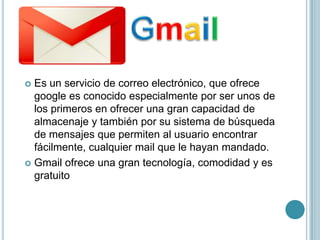  Es un servicio de correo electrónico, que ofrece
  google es conocido especialmente por ser unos de
  los primeros en ofrecer una gran capacidad de
  almacenaje y también por su sistema de búsqueda
  de mensajes que permiten al usuario encontrar
  fácilmente, cualquier mail que le hayan mandado.
 Gmail ofrece una gran tecnología, comodidad y es
  gratuito
 
