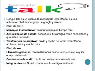    Google Talk es un cliente de mensajería instantánea, es una
    aplicación chat descargable de google y ofrece:
   Chat de texto
   Mensajes instantáneos: comparte ideas en tiempo real.
   Actualización de estado: descubre si tus amigos están conectados y
    qué están haciendo.
   Trasferencia de archivos: envía y recibe de forma instantánea
    archivos, fotos y mucho más.
   Chat de voz
   Llamadas gratuitas: realiza llamadas desde tu equipo a cualquier
    equipo del mundo.
   Conferencia de audio: habla con varias personas a la vez.
   Integración con Gmail: chatea con tus amigos en Gmail.
 