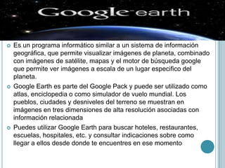    Es un programa informático similar a un sistema de información
    geográfica, que permite visualizar imágenes de planeta, combinado
    con imágenes de satélite, mapas y el motor de búsqueda google
    que permite ver imágenes a escala de un lugar especifico del
    planeta.
   Google Earth es parte del Google Pack y puede ser utilizado como
    atlas, enciclopedia o como simulador de vuelo mundial. Los
    pueblos, ciudades y desniveles del terreno se muestran en
    imágenes en tres dimensiones de alta resolución asociadas con
    información relacionada
   Puedes utilizar Google Earth para buscar hoteles, restaurantes,
    escuelas, hospitales, etc. y consultar indicaciones sobre como
    llegar a ellos desde donde te encuentres en ese momento
 