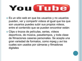  Es un sitio web en que los usuarios y no usuarios
  pueden, ver y compartir videos al igual que los que
  son usuarios puedes subir sus propios videos,
  entre el contenido que se pueden encontrar están:
 Clips o trozos de películas, series, videos
  deportivos, de música, pasatiempos, y toda clase
  de filmaciones caseras personales. Se acepta una
  gran variedad de formatos, como mpeg y avi los
  cuales son usados por cámaras y filmadoras
  digitales
 