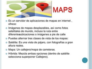    Es un servidor de aplicaciones de mapas en internet ,
    ofrece:
   Imágenes de mapas desplazables, así como fotos
    satelitales de mundo, incluso la ruta entre
    diferentesubicaciones o imágenes a pie de calle
   Puedes alternar tres clases de vista de los mapas:
   Satélite: Es una vista de pájaro, con fotografías a gran
    altura reales.
   Mapa: Un callejero/mapa de carreteras.
   Híbrida: Mezcla ambas opciones (dentro de satélite
    selecciona superponer Callejero).
 
