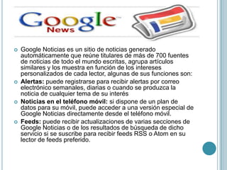   Google Noticias es un sitio de noticias generado
    automáticamente que reúne titulares de más de 700 fuentes
    de noticias de todo el mundo escritas, agrupa artículos
    similares y los muestra en función de los intereses
    personalizados de cada lector, algunas de sus funciones son:
   Alertas: puede registrarse para recibir alertas por correo
    electrónico semanales, diarias o cuando se produzca la
    noticia de cualquier tema de su interés
   Noticias en el teléfono móvil: si dispone de un plan de
    datos para su móvil, puede acceder a una versión especial de
    Google Noticias directamente desde el teléfono móvil.
   Feeds: puede recibir actualizaciones de varias secciones de
    Google Noticias o de los resultados de búsqueda de dicho
    servicio si se suscribe para recibir feeds RSS o Atom en su
    lector de feeds preferido.
 