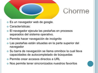    Es un navegador web de google.
   Características:
   El navegador ejecuta las pestañas en procesos
    separados del sistema operativo.
   Permite hacer navegación de incógnito
   Las pestañas están situadas en la parte superior del
    navegador
   Su barra de navegación se llama omnibox la cual lleva
    capacidades de autocompletado de búsquedas
   Permite crear accesos directos a URL
   Nos permite tener sincronizados nuestros favoritos
 