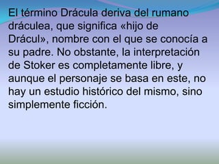 El término Drácula deriva del rumano
dráculea, que significa «hijo de
Drácul», nombre con el que se conocía a
su padre. No obstante, la interpretación
de Stoker es completamente libre, y
aunque el personaje se basa en este, no
hay un estudio histórico del mismo, sino
simplemente ficción.
 