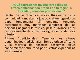 ¿Qué expresiones musicales y bailes de
     afrocolombianos son propias de tu región o
          localidad, como las promocionan?
Dentro de las dinámicas socioculturales de dicha
comunidad la música ha jugado y sigue jugando un
papel fundamental. Sin embargo, tenemos
estereotipos muy marcados alrededor de las
personas negras y la música, pese al avance en el
reconocimiento de su cultura sigue siendo de poca
difusión:
Ritmos “tradicionales” Tenemos los ritmos
denominados tradicionales. Son de origen africano
y la mayoría de nosotros poseemos algún
conocimiento sobre todo por nuestras experiencias
en el carnaval.
 