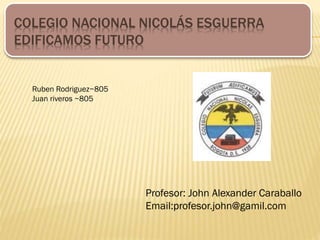 COLEGIO NACIONAL NICOLÁS ESGUERRA
EDIFICAMOS FUTURO
Profesor: John Alexander Caraballo
Email:profesor.john@gamil.com
Ruben Rodriguez~805
Juan riveros ~805
 
