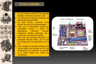 PLACA MADRE
1. En sus ranuras (slots) PCI se insertan
tarjetas, como las de sonido o red.
2. Los bancos de memoria contienen las
placas de memoria RAM.
3. En este zócalo, conocido como
socket, se ubica el microprocesador.
4. Para que la información pueda ser
transmitida desde y hacia los
dispositivos
externos
(mouse,
impresora, monitor, altavoces, etc.),
cuenta con una serie de puertos.
5. Este chip de memoria almacena un
programa llamado BIOS, con el cual
se configurarán los dispositivos de la
PC.
6. Las unidades de almacenamiento (los
discos rígidos, las lectoras de CD, las
disqueteras, etc.) también se vinculan
a la placa madre por medio de
conectores.

 
