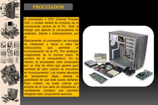 PROCESADOR
El procesador o CPU (Central Process
Unit, o unidad central de proceso) es el
componente central de la PC. Todo el
trabajo que ejecuta la computadora es
realizado, directa o indirectamente, por
él.
Básicamente, el procesador se encarga
de interpretar y llevar a cabo las
instrucciones
que
permiten
el
funcionamiento de la PC. Por analogía,
vulgarmente se lo conoce como “el
cerebro de la computadora”. En su
interior, el procesador está compuesto
por un chip de silicio que genera gran
cantidad de calor cuando se encuentra
en funcionamiento. Los niveles elevados
de temperatura dejan abierta la
posibilidad de que éste pueda dañarse.
Para evitarlo, se suele colocar por
encima de él una serie de disipadores y
ventiladores (coolers) que permiten
refrigerar este componente esencial.

 