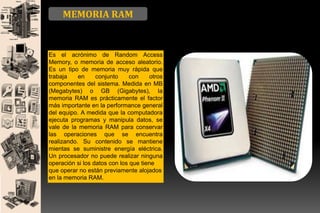 MEMORIA RAM

Es el acrónimo de Random Access
Memory, o memoria de acceso aleatorio.
Es un tipo de memoria muy rápida que
trabaja
en
conjunto
con
otros
componentes del sistema. Medida en MB
(Megabytes) o GB (Gigabytes), la
memoria RAM es prácticamente el factor
más importante en la performance general
del equipo. A medida que la computadora
ejecuta programas y manipula datos, se
vale de la memoria RAM para conservar
las operaciones que se encuentra
realizando. Su contenido se mantiene
mientas se suministre energía eléctrica.
Un procesador no puede realizar ninguna
operación si los datos con los que tiene
que operar no están previamente alojados
en la memoria RAM.

 