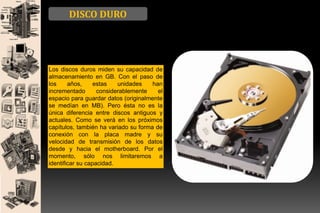 DISCO DURO

Los discos duros miden su capacidad de
almacenamiento en GB. Con el paso de
los
años,
estas
unidades
han
incrementado
considerablemente
el
espacio para guardar datos (originalmente
se medían en MB). Pero ésta no es la
única diferencia entre discos antiguos y
actuales. Como se verá en los próximos
capítulos, también ha variado su forma de
conexión con la placa madre y su
velocidad de transmisión de los datos
desde y hacia el motherboard. Por el
momento, sólo nos limitaremos a
identificar su capacidad.

 