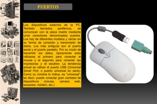 PUERTOS

Los dispositivos externos de la PC,
También
llamados
periféricos,
se
comunican con la placa madre mediante
unos conectores denominados puertos.
Los hay de diferentes modelos y varían en
su forma de conexión y transmisión de
datos. Los más antiguos son el puerto
serial y el puerto paralelo. Por su modo de
transmitir los datos, típicamente solía
utilizarse el primero para conectar el
mouse y el segundo para conectar las
impresoras y el escáner. La tendencia
actual es utilizar el puerto USB (Universal
Serial Port, o puerto universal en serie).
Como su nombre lo indica, es “universal”;
es decir, puede conectar gran cantidad de
dispositivos
(mouse,
camara
web,
escaners, módem, etc.)

 