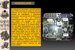 MEMORIA ROM
La memoria de solo lectura, conocida también
como ROM (acrónimo en inglés de read-only
memory), es un medio de almacenamiento
utilizado en ordenadores y dispositivos
electrónicos, que permite sólo la lectura de la
información
y
no
su
escritura,
independientemente de la presencia o no de
una fuente de energía. Los datos
almacenados en la ROM no se pueden
modificar, o al menos no de manera rápida o
fácil. Se utiliza principalmente en su sentido
más estricto, se refiere sólo a máscara ROM en inglés, MROM- (el más antiguo tipo de
estado sólido ROM), que se fabrica con los
datos almacenados de forma permanente y,
por lo tanto, su contenido no puede ser
modificado de ninguna forma. Sin embargo,
las ROM más modernas, como EFROM
y FLASH EEPROM, efectivamente se pueden
borrar y volver a programar varias veces, aun
siendo descritos como "memoria de sólo
lectura" (ROM).

 