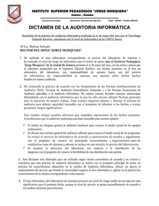 INSTITUTO SUPERIOR PEDAGÓGICO “JORGE MOSQUERA”
Zamora – Ecuador
-------------------------------------------------------------------------------------------------------------
Zamora Chinchipe Dirección: Avenida del Ejército Teléf. 605241; Telefax 606162
DICTAMEN DE LA AUDITORIA INFORMÁTICA
Resultado de la práctica de auditoría informática realizada al 27 de mayo del 2010 por el Tecnólogo
Eduardo Ramírez estudiante del X nivel de Informática de la UNITA Ibarra
Al Lic. Bolívar Arévalo
RECTOR DEL ISPED “JORGE MOSQUERA”
1. He auditado el área informática correspondiente al servicio del laboratorio de sistemas y
he evaluado el nivel de riesgo de informática que el centro de apoyo que el Instituto Pedagógico
“Jorge Mosquera” de la ciudad de Zamora presenta al 27 de mayo del 2010, con las notas y anexos que
se adjuntan, preparados por el Ingeniero Eduardo Ramírez. Los hechos presentes en el área de
informática del laboratorio, son responsabilidad de quienes hacen uso del servicio
de informática; mi responsabilidad es expresar una opinión sobre dichos hechos
basados en nuestra auditoría.
2. He conducido la práctica de acuerdo con los lineamientos de las Normas Interbnacionales de
Auditoria (NIA), Normas de Auditoría Generalmente Aceptadas y a las Normas Ecuatorianas de
Auditoría aplicables a la auditoría informática. No existen normas formales expresas relacionadas
directamente con la auditoría informática por lo que ha sido preciso adoptar Normas generales
para la ejecución de nuestro trabajo. Estas normas requieren planear y efectuar el proceso de
auditoría para obtener seguridad razonable con el propósito de informar si los hechos a revisar
presentan riesgos significativos.
Este examen incluye pruebas selectivas que respaldan exposiciones de los hechos presentes.
Consideramos que la auditoría suministra una base razonable para nuestra opinión.
 Se realizó un chequeo general al ambiente hardware para conocer el estado actual de los equipos
multiusuario
 Se efectuó una revisión general del ambiente software para conocer el estado actual de los programas.
Se evaluó el servicio de informática de acuerdo a cuestionarios de estudio o seguimiento,
con el propósito de conocer los principales inconvenientes y requerimientos tanto de
catedráticos como de alumnos y además se incluyó en este estudio la opinión del laboratorista.
 Se examinó la estructura del laboratorio con respecto a la distribución de las
máquinas con el propósito de conocer la factibilidad de una distribución más óptima.
3. Este dictamen está destinado para ser utilizado según estime conveniente de acuerdo a su criterio y
aclaramos que esta práctica de auditoría informática se realizó con el propósito principal de poner en
práctica los conocimientos adquiridos en la cátedra de Auditoría Informática, ofrecer un aporte al
mejoramiento del servicio que brinda la universidad respecto al área informática y aplicar en la práctica los
conocimientos de la cátedra correspondiente a esta materia.
4. El área informática del laboratorio de sistemas presenta un nivel de riesgo medio en sus aspectos más
significativos para la presente fecha, aunque su nivel de servicio se presta razonablemente de acuerdo a
los medios existentes para ofrecerse.
 