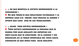 3 - ¿ EN QUE BENEFICIA EL ESPÍRITU EMPRENDEDOR A LA
COMUNIDAD ?
R: EN QUE TENDRÁN MAS RESULTADOS FAVORABLES Y LA
EMPRESA CADA DÍA CRECERÁ MAS GRACIAS AL ESMERO Y
APORTE QUE CADA UNO DE LOS TRABAJADORES .
4 - ¿ QUIEN TIENE ESPÍRITU EMPRENDEDOR ?
R: TIENE ESPÍRITU EMPRENDEDOR LA PERSONA QUE SE
ESMERA POR SALIR ADELANTE SIN IMPORTAR LOS
OBSTÁCULOS QUE SE ATRAVIESEN EN EL CAMINO Y SIN
RENUNCIAR ASÍ LE TOQUE INTENTARLO MIL VECES HASTA
CONSEGUIR LO QUE DESEA PARA SALIR ADELANTE .
 