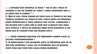 5 - ¿ EXPLIQUE QUE SIGNIFICA LA FRASE “ NO ES UNA ÉPOCA DE
CAMBIOS SI NO UN CAMBIO DE ÉPOCA Y NADA INCOMODO MAS A
LA GENTE QUE EL CAMBIO “ ?
R: QUE ES UNA ÉPOCA DONDE NO SOLO PASA EL TIEMPO SI NO QUE
TAMBIÉN CAMBIAN LAS COSAS ES UNA ÉPOCA DONE LAS PERSONAS
DEBEN ENFRENTARSE A TODO AQUELLO QUE VAYAN CAMBIANDO Y
NO DEJARSE ATRÁS SOLO POR EL ECHO QUE LE RESULTE UNA COSA
MUY EXTRAÑA Y DIFÍCIL DE MANEJAR DEBES ESTAR DISPUESTO A LOS
RETOS QUE SE VENGAN PARA NO DEJARTE ATRÁS.
6 - ¿ COMO PODEMOS REALIZAR UN VERDADERO CAMBIO HACIA LA
CULTURA TRANSFORMADORA ?
R: IR INNOVANDO Y NO DEJARNOS ATRÁS IR CRECIENDO MAS EN LO
QUE NOS INTERESAN Y CADA VEZ IR PONIENDO MAS DE NUESTRA
PARTE PARA QUE TODO NOS SALGA COMO QUEREMOS .
 
