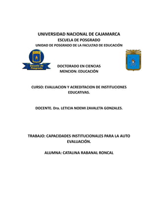 UNIVERSIDAD NACIONAL DE CAJAMARCA
ESCUELA DE POSGRADO
UNIDAD DE POSGRADO DE LA FACULTAD DE EDUCACIÓN
DOCTORADO EN CIENCIAS
MENCION: EDUCACIÓN
CURSO: EVALUACION Y ACREDITACION DE INSTITUCIONES
EDUCATIVAS.
DOCENTE. Dra. LETICIA NOEMI ZAVALETA GONZALES.
TRABAJO: CAPACIDADES INSTITUCIONALES PARA LA AUTO
EVALUACIÓN.
ALUMNA: CATALINA RABANAL RONCAL
 