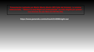 Presentación realizada por Martín Martín Martín (IES Valle del Arlanza). La música 
seleccionada, “Silence is sexy-Night out (instrumental” ha sido elegida por poseer 
una licencia de uso libre (CC-BY-NC-SA). 
https://www.jamendo.com/es/track/214008/night-out 
 