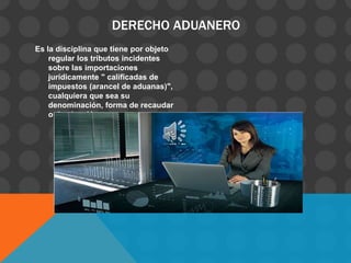 DERECHO ADUANERO
Es la disciplina que tiene por objeto
regular los tributos incidentes
sobre las importaciones
jurídicamente " calificadas de
impuestos (arancel de aduanas)",
cualquiera que sea su
denominación, forma de recaudar
o destinación.
 