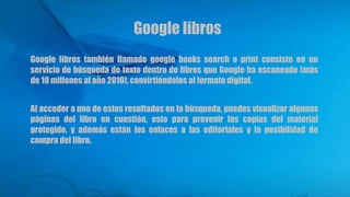 Google libros también llamado google books search o print consiste en un
servicio de búsqueda de texto dentro de libros que Google ha escaneado (más
de 10 millones al año 2010), convirtiéndolos al formato digital.
Al acceder a uno de estos resultados en la búsqueda, puedes visualizar algunas
páginas del libro en cuestión, esto para prevenir las copias del material
protegido, y además están los enlaces a las editoriales y la posibilidad de
compra del libro.
Google libros
 