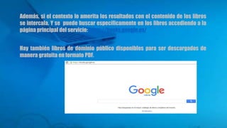 Además, si el contexto lo amerita los resultados con el contenido de los libros
se intercala. Y se puede buscar específicamente en los libros accediendo a la
página principal del servicio: https://books.google.es/
Hay también libros de dominio público disponibles para ser descargados de
manera gratuita en formato PDF.
 