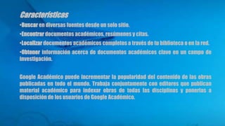Características
•Buscar en diversas fuentes desde un solo sitio.
•Encontrar documentos académicos, resúmenes y citas.
•Localizar documentos académicos completos a través de tu biblioteca o en la red.
•Obtener información acerca de documentos académicos clave en un campo de
investigación.
Google Académico puede incrementar la popularidad del contenido de las obras
publicadas en todo el mundo. Trabaja conjuntamente con editores que publican
material académico para indexar obras de todas las disciplinas y ponerlas a
disposición de los usuarios de Google Académico.
 