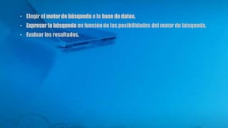 • Elegir el motor de búsqueda o la base de datos.
• Expresar la búsqueda en función de las posibilidades del motor de búsqueda.
• Evaluar los resultados.
 