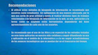Recomendaciones
• Al utilizar estos métodos de búsqueda de información se recomienda que
nosotros como estudiantes los apliquemos de una manera adecuada, por lo
que nos serán de gran utilidad y ayuda al realizar distintos tipos de trabajos
relacionados a la búsqueda de información en la web, su uso, aplicación y la
forma como se empleen estas herramientas dependerán del buen
aprovechamiento de cada uno de los usuarios.
• Se recomienda que el uso de las Ntics y en especial de los métodos tratados
en este tema aplicarlos en nuestra vida cotidiana y seguir difundiendo su uso
y aplicación en el ámbito de la informática y a la vez seguir actualizándonos
de los avances tecnológicos que se puedan dar en el transcurso del tiempo.
 