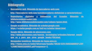 Bibliografía
• Buscadores web. Obtenido de buscadores-web.com:
http://buscadores-web.com/metabuscadores-definicion-y-caracteristicas/.
• Repositorios digitales y bibliotecas del Ecuador. Obtenido de
bibliotecasdelecuador.com:
http://www.bibliotecasdelecuador.com/cobuec/quees.html.
• Google académico. Obtenido de scholar.google.com:
https://scholar.google.com.ec/intl/es/scholar/about.html.
• Google libros. Obtenido de plusesmas.com:
http://www.plusesmas.com/nuevas_tecnologias/articulos/internet_email/
que_es_y_para_que_sirve_google_books/158.html.
• Búsquedas temáticas. Obtenido de riuma.uma.es:
http://riuma.uma.es/xmlui/bitstream/handle/10630/5251/BUSCADORES%20Y
%20METABUSCADORES.pdf?sequence=2.
 