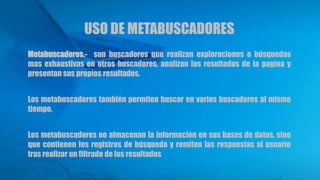 USO DE METABUSCADORES
Metabuscadores.- son buscadores que realizan exploraciones o búsquedas
mas exhaustivas en otros buscadores, analizan los resultados de la pagina y
presentan sus propios resultados.
Los metabuscadores también permiten buscar en varios buscadores al mismo
tiempo.
Los metabuscadores no almacenan la información en sus bases de datos, sino
que contienen los registros de búsqueda y remiten las respuestas al usuario
tras realizar un filtrado de los resultados
 