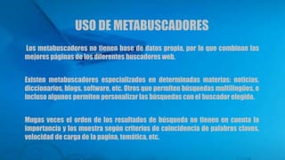 USO DE METABUSCADORES
Los metabuscadores no tienen base de datos propia, por lo que combinan las
mejores páginas de los diferentes buscadores web.
Existen metabuscadores especializados en determinadas materias: noticias,
diccionarios, blogs, software, etc. Otros que permiten búsquedas multilingües, e
incluso algunos permiten personalizar las búsquedas con el buscador elegido.
Mugas veces el orden de los resultados de búsqueda no tienen en cuenta la
importancia y los muestra según criterios de coincidencia de palabras claves,
velocidad de carga de la pagina, temática, etc.
 
