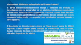 Consorcio de bibliotecas universitariasdel Ecuador (cobuec)
El portal BibliotecasdelEcuador.com recoge y almacena los trabajos de
investigación que se desarrollan en las distintas instituciones académicas
ecuatorianas. Toda esta valiosa información se accede a través de un buscador
de manera abierta y pretende ser una herramienta de gran utilidad para toda la
comunidad universitaria y, en especial, para estudiantes, personal docente e
investigadores.
El Recolector de Ciencia Abierta ofrece en "Open Access" cerca de 60.000
registros a texto completo sobre trabajos de investigación, tesis de grado,
tesinas y material de clase que las diferentes Universidades ecuatorianas han
ubicado a disposición del público.
 