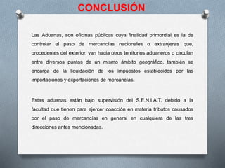 CONCLUSIÓN
Las Aduanas, son oficinas públicas cuya finalidad primordial es la de
controlar el paso de mercancías nacionales o extranjeras que,
procedentes del exterior, van hacia otros territorios aduaneros o circulan
entre diversos puntos de un mismo ámbito geográfico, también se
encarga de la liquidación de los impuestos establecidos por las
importaciones y exportaciones de mercancías.
Estas aduanas están bajo supervisión del S.E.N.I.A.T. debido a la
facultad que tienen para ejercer coacción en materia tributos causados
por el paso de mercancías en general en cualquiera de las tres
direcciones antes mencionadas.
 
