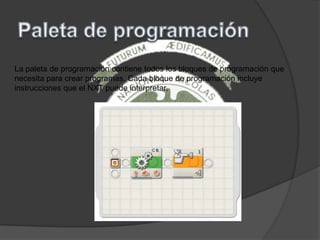 La paleta de programación contiene todos los bloques de programación que
necesita para crear programas. Cada bloque de programación incluye
instrucciones que el NXT puede interpretar.
 