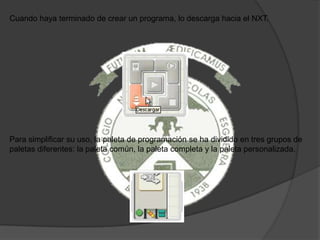 Cuando haya terminado de crear un programa, lo descarga hacia el NXT.
Para simplificar su uso, la paleta de programación se ha dividido en tres grupos de
paletas diferentes: la paleta común, la paleta completa y la paleta personalizada.
 