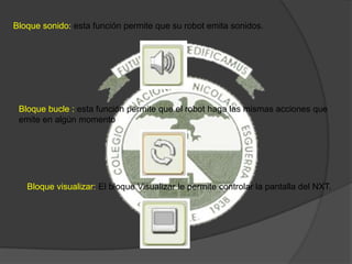 Bloque sonido: esta función permite que su robot emita sonidos.
Bloque bucle : esta función permite que el robot haga las mismas acciones que
emite en algún momento
Bloque visualizar: El bloque Visualizar le permite controlar la pantalla del NXT.
 