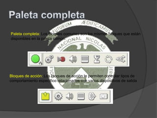 Paleta completa: Los bloques comunes son los mismos bloques que están
disponibles en la paleta común.
Bloques de acción: Los bloques de acción le permiten controlar tipos de
comportamiento específico relacionados con varios dispositivos de salida
 