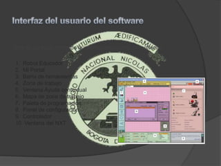 Este es un inicio breve de la interfaz del usuario del software
1. Robot Educador
2. Mi Portal
3. Barra de herramientas
4. Zona de trabajo
5. Ventana Ayuda contextual
6. Mapa de zona de trabajo
7. Paleta de programación
8. Panel de configuración
9. Controlador
10. Ventana del NXT
 