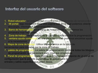 1. Robot educador: en esta interfaz encontramos instrucciones de construcción.
2. Mi portal: lego mindstorm tiene una pagina web en la cual podemos obtener
descargas, información y herramientas.
3. Barra de herramientas En la barra de herramientas encontramos los
comandos mas frecuentes
4. Zona de trabajo: es el espacio de la pantalla donde se hace la programación.
5. ventana ayuda contextual: es una parte en la cual podemos encontrar ayuda
si la necesitamos.
6. Mapa de zona de trabajo: Utilice la panorámica en la barra de
herramientas para moverse por la zona de trabajo.
7. paleta de programación: La paleta de programación contiene todos los bloques
de programación que necesitará para crear sus programas.
8. Panel de programación: Cada bloque de programación dispone de un panel de
configuración que le permite personalizar el bloque para la
entrada y salida específica que usted desea.
 