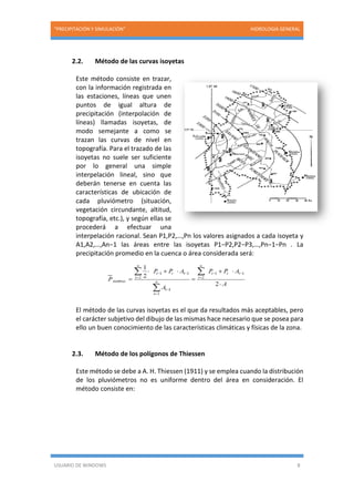 “PRECIPITACIÓN Y SIMULACIÓN” HIDROLOGIA GENERAL
USUARIO DE WINDOWS 8
2.2. Método de las curvas isoyetas
Este método consiste en trazar,
con la información registrada en
las estaciones, líneas que unen
puntos de igual altura de
precipitación (interpolación de
líneas) llamadas isoyetas, de
modo semejante a como se
trazan las curvas de nivel en
topografía. Para el trazado de las
isoyetas no suele ser suficiente
por lo general una simple
interpelación lineal, sino que
deberán tenerse en cuenta las
características de ubicación de
cada pluviómetro (situación,
vegetación circundante, altitud,
topografía, etc.), y según ellas se
procederá a efectuar una
interpelación racional. Sean P1,P2,…,Pn los valores asignados a cada isoyeta y
A1,A2,…,An−1 las áreas entre las isoyetas P1−P2,P2−P3,…,Pn−1−Pn . La
precipitación promedio en la cuenca o área considerada será:
El método de las curvas isoyetas es el que da resultados más aceptables, pero
el carácter subjetivo del dibujo de las mismas hace necesario que se posea para
ello un buen conocimiento de las características climáticas y físicas de la zona.
2.3. Método de los polígonos de Thiessen
Este método se debe a A. H. Thiessen (1911) y se emplea cuando la distribución
de los pluviómetros no es uniforme dentro del área en consideración. El
método consiste en:
 