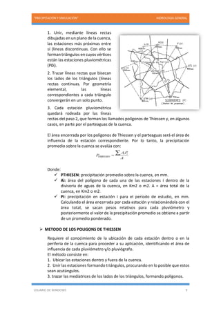 “PRECIPITACIÓN Y SIMULACIÓN” HIDROLOGIA GENERAL
USUARIO DE WINDOWS 9
1. Unir, mediante líneas rectas
dibujadas en un plano de la cuenca,
las estaciones más próximas entre
sí (líneas discontinuas. Con ello se
forman triángulos en cuyos vértices
están las estaciones pluviométricas
(P0i).
2. Trazar líneas rectas que bisecan
los lados de los triángulos (líneas
rectas continuas. Por geometría
elemental, las líneas
correspondientes a cada triángulo
convergerán en un solo punto.
3. Cada estación pluviométrica
quedará rodeada por las líneas
rectas del paso 2, que forman los llamados polígonos de Thiessen y, en algunos
casos, en parte por el parteaguas de la cuenca.
El área encerrada por los polígonos de Thiessen y el parteaguas será el área de
influencia de la estación correspondiente. Por lo tanto, la precipitación
promedio sobre la cuenca se evalúa con:
Donde:
 PTHIESEN: precipitación promedio sobre la cuenca, en mm.
 Ai: área del polígono de cada una de las estaciones i dentro de la
divisoria de aguas de la cuenca, en Km2 o m2. A = área total de la
cuenca, en Km2 o m2.
 Pi: precipitación en estación i para el período de estudio, en mm.
Calculando el área encerrada por cada estación y relacionándola con el
área total, se sacan pesos relativos para cada pluviómetro y
posteriormente el valor de la precipitación promedio se obtiene a partir
de un promedio ponderado.
 METODO DE LOS POLIGONS DE THIESSEN
Requiere el conocimiento de la ubicación de cada estación dentro o en la
periferia de la cuenca para proceder a su aplicación, identificando el área de
influencia de cada pluviómetro y/o pluviógrafo.
El método consiste en:
1. Ubicar las estaciones dentro y fuera de la cuenca.
2. Unir las estaciones formando triángulos, procurando en lo posible que estos
sean acutángulos.
3. trazar las mediatrices de los lados de los triángulos, formando polígonos.
 