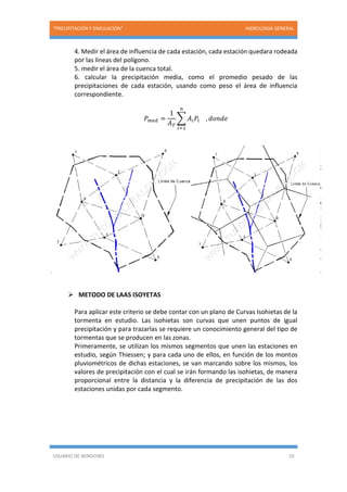 “PRECIPITACIÓN Y SIMULACIÓN” HIDROLOGIA GENERAL
USUARIO DE WINDOWS 10
4. Medir el área de influencia de cada estación, cada estación quedara rodeada
por las líneas del polígono.
5. medir el área de la cuenca total.
6. calcular la precipitación media, como el promedio pesado de las
precipitaciones de cada estación, usando como peso el área de influencia
correspondiente.
𝑃 𝑚𝑒𝑑 =
1
𝐴 𝑇
∑ 𝐴𝑖 𝑃𝑖 , 𝑑𝑜𝑛𝑑𝑒
𝑛
𝑖=1
 METODO DE LAAS ISOYETAS
Para aplicar este criterio se debe contar con un plano de Curvas Isohietas de la
tormenta en estudio. Las isohietas son curvas que unen puntos de igual
precipitación y para trazarlas se requiere un conocimiento general del tipo de
tormentas que se producen en las zonas.
Primeramente, se utilizan los mismos segmentos que unen las estaciones en
estudio, según Thiessen; y para cada uno de ellos, en función de los montos
pluviométricos de dichas estaciones, se van marcando sobre los mismos, los
valores de precipitación con el cual se irán formando las isohietas, de manera
proporcional entre la distancia y la diferencia de precipitación de las dos
estaciones unidas por cada segmento.
 