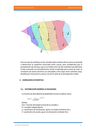 “PRECIPITACIÓN Y SIMULACIÓN” HIDROLOGIA GENERAL
USUARIO DE WINDOWS 11
Una vez que las isohietas se han volcado sobre el plano de la cuenca se procede
a determinar la superficie encerrada entre curvas, para multiplicarla por la
precipitación de esa faja, que es la media entre las dos isohietas que delimitan
la faja, actuando con procedimiento similar al aplicado para curvas de nivel. La
sumatoria de tantos términos así calculados como fajas entre isohietas haya,
dividida por el área de la cuenca, nos da el valor de la precipitación media.
3. HIDROLOGÍA ESTADÍSTICA
3.1. DISTRIBUCION NORMAL O GAUSSIANA
La función de densidad de probabilidad normal se define como:
Donde:
f (x) = función densidad normal de la variable x
X = variable independiente
µ = parámetro de localización, igual a la media aritmética de x.
S = parámetro de escala, igual a la desviación estándar de x.
 