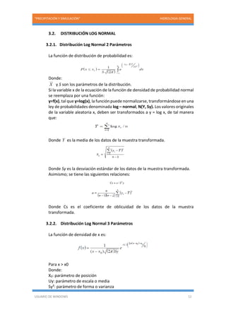 “PRECIPITACIÓN Y SIMULACIÓN” HIDROLOGIA GENERAL
USUARIO DE WINDOWS 12
3.2. DISTRIBUCIÓN LOG NORMAL
3.2.1. Distribución Log Normal 2 Parámetros
La función de distribución de probabilidad es:
Donde:
X y S son los parámetros de la distribución.
Si la variable x de la ecuación de la función de densidad de probabilidad normal
se reemplaza por una función:
y=f(x), tal que y=log(x), la función puede normalizarse, transformándose en una
ley de probabilidades denominada log – normal, N(Y, Sy). Los valores originales
de la variable aleatoria x, deben ser transformados a y = log x, de tal manera
que:
Donde Y es la media de los datos de la muestra transformada.
Donde Sy es la desviación estándar de los datos de la muestra transformada.
Asimismo; se tiene las siguientes relaciones:
Donde Cs es el coeficiente de oblicuidad de los datos de la muestra
transformada.
3.2.2. Distribución Log Normal 3 Parámetros
La función de densidad de x es:
Para x > x0
Donde:
X0: parámetro de posición
Uy: parámetro de escala o media
Sy²: parámetro de forma o varianza
 