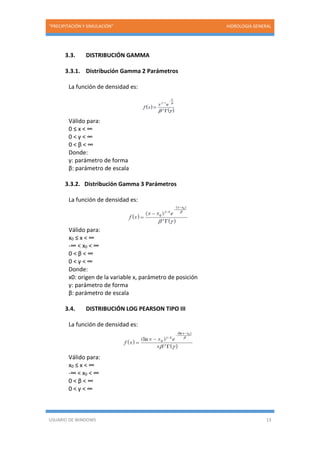 “PRECIPITACIÓN Y SIMULACIÓN” HIDROLOGIA GENERAL
USUARIO DE WINDOWS 13
3.3. DISTRIBUCIÓN GAMMA
3.3.1. Distribución Gamma 2 Parámetros
La función de densidad es:
Válido para:
0 ≤ x < ∞
0 < γ < ∞
0 < β < ∞
Donde:
γ: parámetro de forma
β: parámetro de escala
3.3.2. Distribución Gamma 3 Parámetros
La función de densidad es:
Válido para:
x0 ≤ x < ∞
-∞ < x0 < ∞
0 < β < ∞
0 < γ < ∞
Donde:
x0: origen de la variable x, parámetro de posición
γ: parámetro de forma
β: parámetro de escala
3.4. DISTRIBUCIÓN LOG PEARSON TIPO III
La función de densidad es:
Válido para:
x0 ≤ x < ∞
-∞ < x0 < ∞
0 < β < ∞
0 < γ < ∞
 