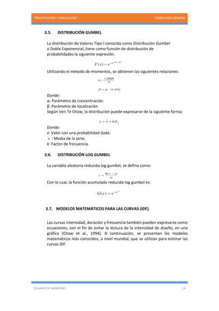 “PRECIPITACIÓN Y SIMULACIÓN” HIDROLOGIA GENERAL
USUARIO DE WINDOWS 14
3.5. DISTRIBUCIÓN GUMBEL
La distribución de Valores Tipo I conocida como Distribución Gumbel
o Doble Exponencial, tiene como función de distribución de
probabilidades la siguiente expresión:
Utilizando el método de momentos, se obtienen las siguientes relaciones:
Donde:
α: Parámetro de concentración.
β: Parámetro de localización.
Según Ven Te Chow, la distribución puede expresarse de la siguiente forma:
Donde:
x: Valor con una probabilidad dada.
x : Media de la serie.
k: Factor de frecuencia.
3.6. DISTRIBUCIÓN LOG GUMBEL
La variable aleatoria reducida log gumbel, se define como:
Con lo cual, la función acumulada reducida log gumbel es:
3.7. MODELOS MATEMÁTICOS PARA LAS CURVAS (IDF).
Las curvas intensidad, duración y frecuencia también pueden expresarse como
ecuaciones, con el fin de evitar la lectura de la intensidad de diseño, en una
gráfica (Chow et al., 1994). A continuación, se presentan los modelos
matemáticos más conocidos, a nivel mundial, que se utilizan para estimar las
curvas IDF.
 