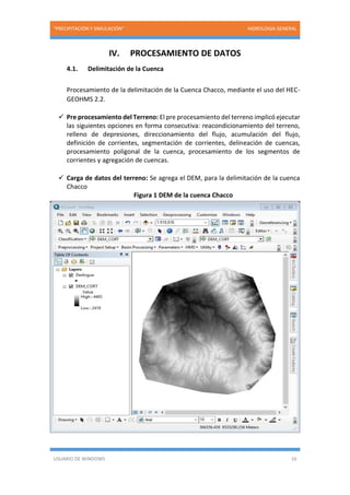 “PRECIPITACIÓN Y SIMULACIÓN” HIDROLOGIA GENERAL
USUARIO DE WINDOWS 16
IV. PROCESAMIENTO DE DATOS
4.1. Delimitación de la Cuenca
Procesamiento de la delimitación de la Cuenca Chacco, mediante el uso del HEC-
GEOHMS 2.2.
 Pre procesamiento del Terreno: El pre procesamiento del terreno implicó ejecutar
las siguientes opciones en forma consecutiva: reacondicionamiento del terreno,
relleno de depresiones, direccionamiento del flujo, acumulación del flujo,
definición de corrientes, segmentación de corrientes, delineación de cuencas,
procesamiento poligonal de la cuenca, procesamiento de los segmentos de
corrientes y agregación de cuencas.
 Carga de datos del terreno: Se agrega el DEM, para la delimitación de la cuenca
Chacco
Figura 1 DEM de la cuenca Chacco
 